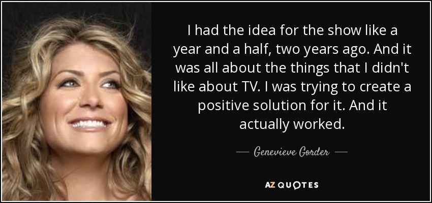 I had the idea for the show like a year and a half, two years ago. And it was all about the things that I didn't like about TV. I was trying to create a positive solution for it. And it actually worked. - Genevieve Gorder