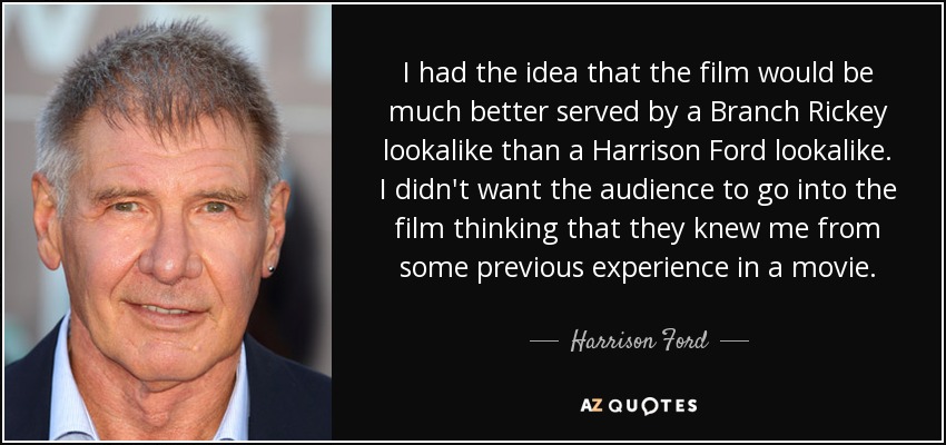 I had the idea that the film would be much better served by a Branch Rickey lookalike than a Harrison Ford lookalike. I didn't want the audience to go into the film thinking that they knew me from some previous experience in a movie. - Harrison Ford