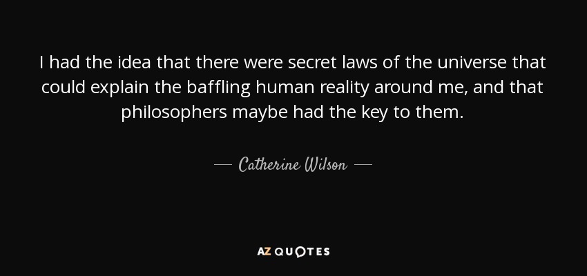 I had the idea that there were secret laws of the universe that could explain the baffling human reality around me, and that philosophers maybe had the key to them. - Catherine Wilson