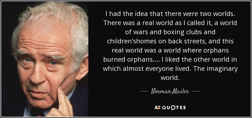 I had the idea that there were two worlds. There was a real world as I called it, a world of wars and boxing clubs and children'shomes on back streets, and this real world was a world where orphans burned orphans.... I liked the other world in which almost everyone lived. The imaginary world. - Norman Mailer