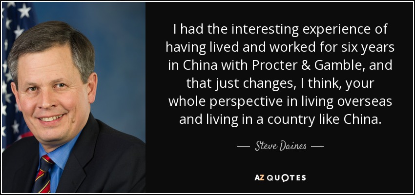 I had the interesting experience of having lived and worked for six years in China with Procter & Gamble, and that just changes, I think, your whole perspective in living overseas and living in a country like China. - Steve Daines