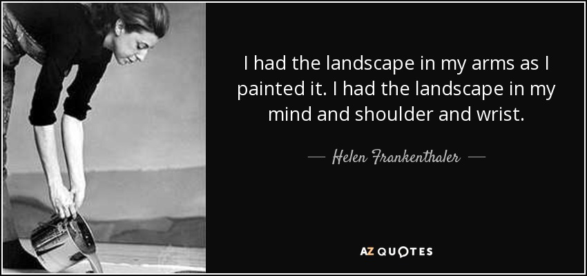 I had the landscape in my arms as I painted it. I had the landscape in my mind and shoulder and wrist. - Helen Frankenthaler