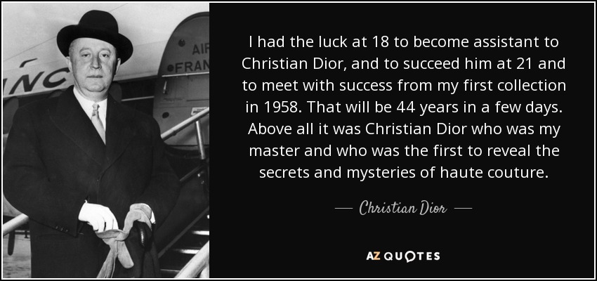 I had the luck at 18 to become assistant to Christian Dior, and to succeed him at 21 and to meet with success from my first collection in 1958. That will be 44 years in a few days. Above all it was Christian Dior who was my master and who was the first to reveal the secrets and mysteries of haute couture. - Christian Dior