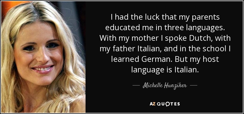 I had the luck that my parents educated me in three languages. With my mother I spoke Dutch, with my father Italian, and in the school I learned German. But my host language is Italian. - Michelle Hunziker
