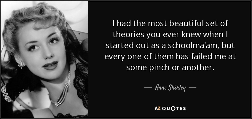 I had the most beautiful set of theories you ever knew when I started out as a schoolma'am, but every one of them has failed me at some pinch or another. - Anne Shirley