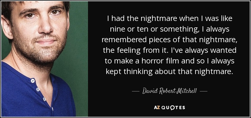 I had the nightmare when I was like nine or ten or something, I always remembered pieces of that nightmare, the feeling from it. I've always wanted to make a horror film and so I always kept thinking about that nightmare. - David Robert Mitchell