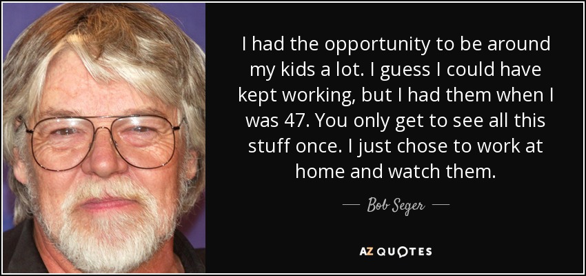 I had the opportunity to be around my kids a lot. I guess I could have kept working, but I had them when I was 47. You only get to see all this stuff once. I just chose to work at home and watch them. - Bob Seger