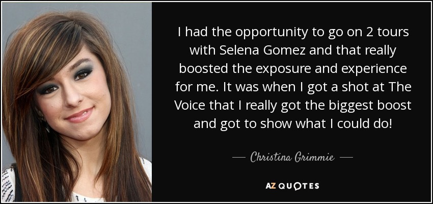 I had the opportunity to go on 2 tours with Selena Gomez and that really boosted the exposure and experience for me. It was when I got a shot at The Voice that I really got the biggest boost and got to show what I could do! - Christina Grimmie