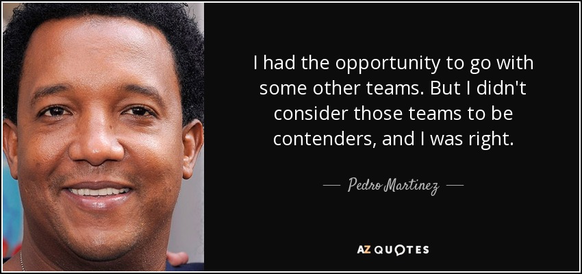 I had the opportunity to go with some other teams. But I didn't consider those teams to be contenders, and I was right. - Pedro Martinez
