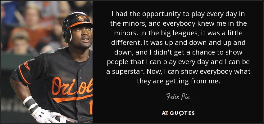 I had the opportunity to play every day in the minors, and everybody knew me in the minors. In the big leagues, it was a little different. It was up and down and up and down, and I didn't get a chance to show people that I can play every day and I can be a superstar. Now, I can show everybody what they are getting from me. - Felix Pie