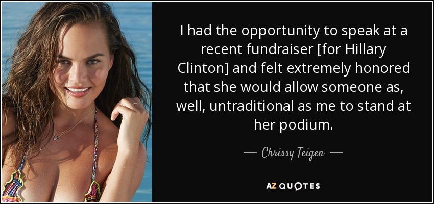I had the opportunity to speak at a recent fundraiser [for Hillary Clinton] and felt extremely honored that she would allow someone as, well, untraditional as me to stand at her podium. - Chrissy Teigen
