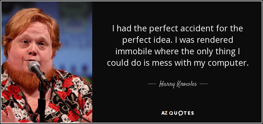 I had the perfect accident for the perfect idea. I was rendered immobile where the only thing I could do is mess with my computer. - Harry Knowles