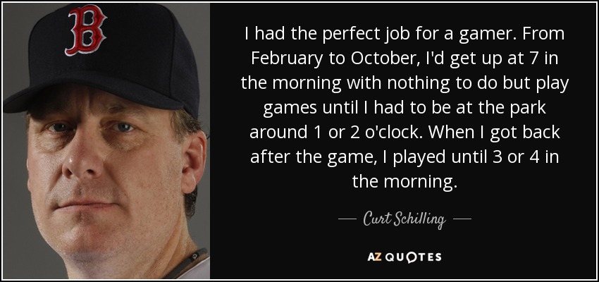 I had the perfect job for a gamer. From February to October, I'd get up at 7 in the morning with nothing to do but play games until I had to be at the park around 1 or 2 o'clock. When I got back after the game, I played until 3 or 4 in the morning. - Curt Schilling