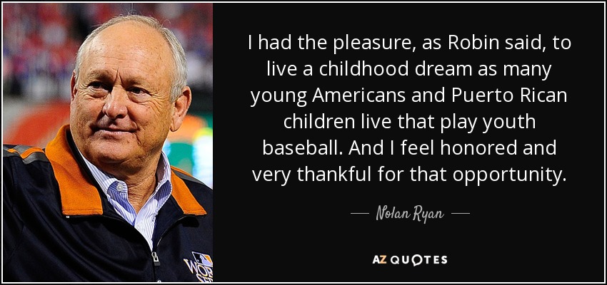 I had the pleasure, as Robin said, to live a childhood dream as many young Americans and Puerto Rican children live that play youth baseball. And I feel honored and very thankful for that opportunity. - Nolan Ryan