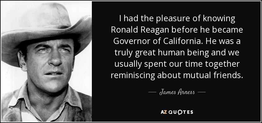 I had the pleasure of knowing Ronald Reagan before he became Governor of California. He was a truly great human being and we usually spent our time together reminiscing about mutual friends. - James Arness