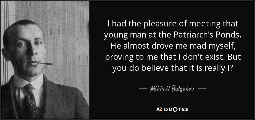 I had the pleasure of meeting that young man at the Patriarch's Ponds. He almost drove me mad myself, proving to me that I don't exist. But you do believe that it is really I? - Mikhail Bulgakov