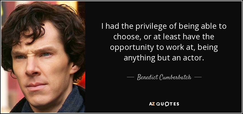 I had the privilege of being able to choose, or at least have the opportunity to work at, being anything but an actor. - Benedict Cumberbatch