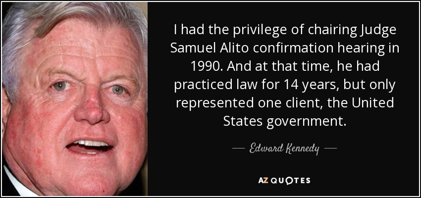I had the privilege of chairing Judge Samuel Alito confirmation hearing in 1990. And at that time, he had practiced law for 14 years, but only represented one client, the United States government. - Edward Kennedy
