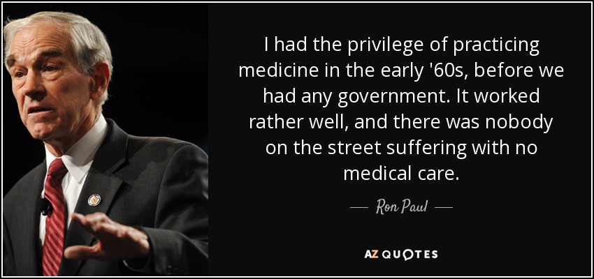 I had the privilege of practicing medicine in the early '60s, before we had any government. It worked rather well, and there was nobody on the street suffering with no medical care. - Ron Paul