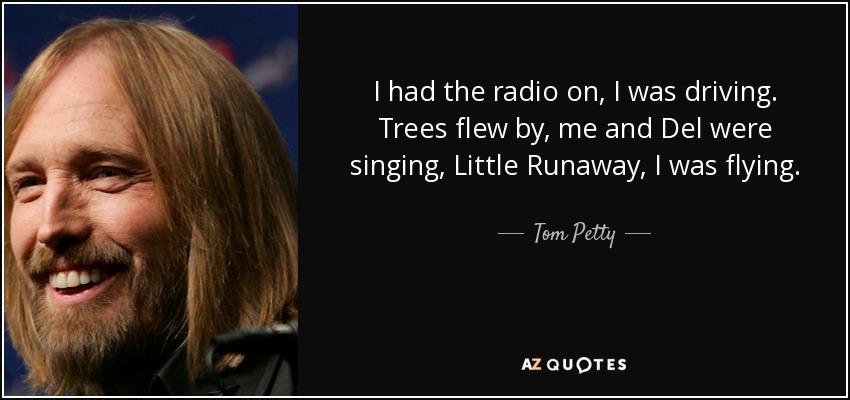 I had the radio on, I was driving. Trees flew by, me and Del were singing, Little Runaway, I was flying. - Tom Petty