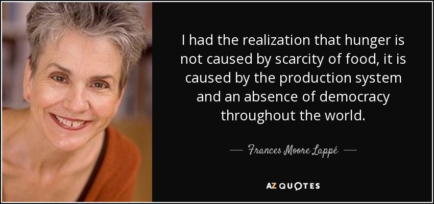 I had the realization that hunger is not caused by scarcity of food, it is caused by the production system and an absence of democracy throughout the world. - Frances Moore Lappé