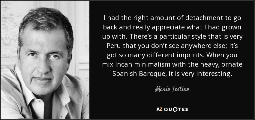 I had the right amount of detachment to go back and really appreciate what I had grown up with. There’s a particular style that is very Peru that you don’t see anywhere else; it’s got so many different imprints. When you mix Incan minimalism with the heavy, ornate Spanish Baroque, it is very interesting. - Mario Testino