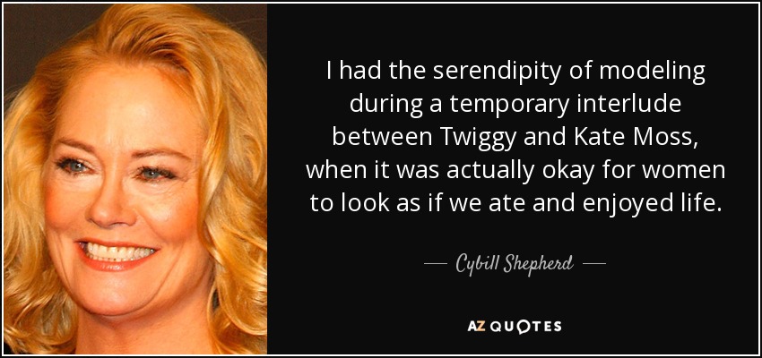 I had the serendipity of modeling during a temporary interlude between Twiggy and Kate Moss, when it was actually okay for women to look as if we ate and enjoyed life. - Cybill Shepherd