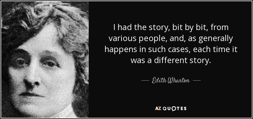 I had the story, bit by bit, from various people, and, as generally happens in such cases, each time it was a different story. - Edith Wharton