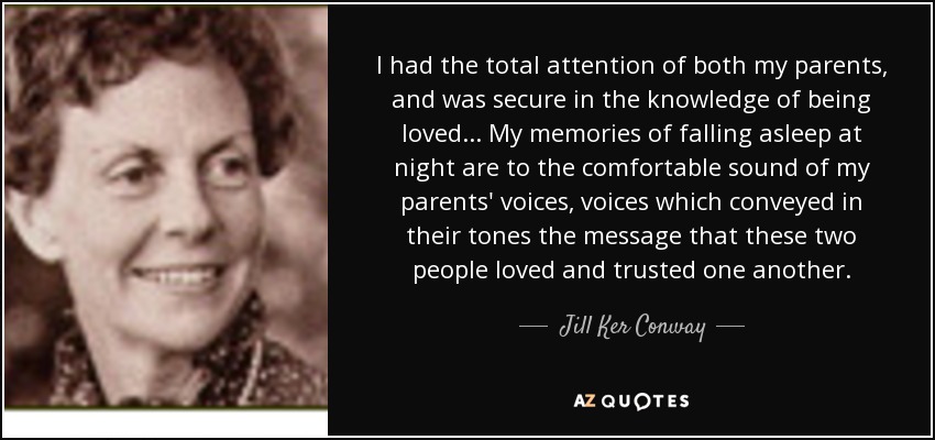 I had the total attention of both my parents, and was secure in the knowledge of being loved ... My memories of falling asleep at night are to the comfortable sound of my parents' voices, voices which conveyed in their tones the message that these two people loved and trusted one another. - Jill Ker Conway