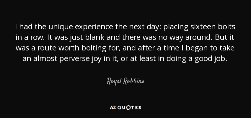 I had the unique experience the next day: placing sixteen bolts in a row. It was just blank and there was no way around. But it was a route worth bolting for, and after a time I began to take an almost perverse joy in it, or at least in doing a good job. - Royal Robbins