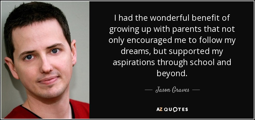 I had the wonderful benefit of growing up with parents that not only encouraged me to follow my dreams, but supported my aspirations through school and beyond. - Jason Graves