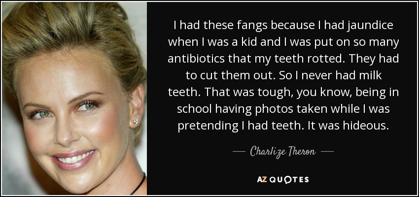 I had these fangs because I had jaundice when I was a kid and I was put on so many antibiotics that my teeth rotted. They had to cut them out. So I never had milk teeth. That was tough, you know, being in school having photos taken while I was pretending I had teeth. It was hideous. - Charlize Theron