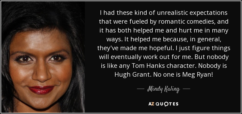 I had these kind of unrealistic expectations that were fueled by romantic comedies, and it has both helped me and hurt me in many ways. It helped me because, in general, they've made me hopeful. I just figure things will eventually work out for me. But nobody is like any Tom Hanks character. Nobody is Hugh Grant. No one is Meg Ryan! - Mindy Kaling