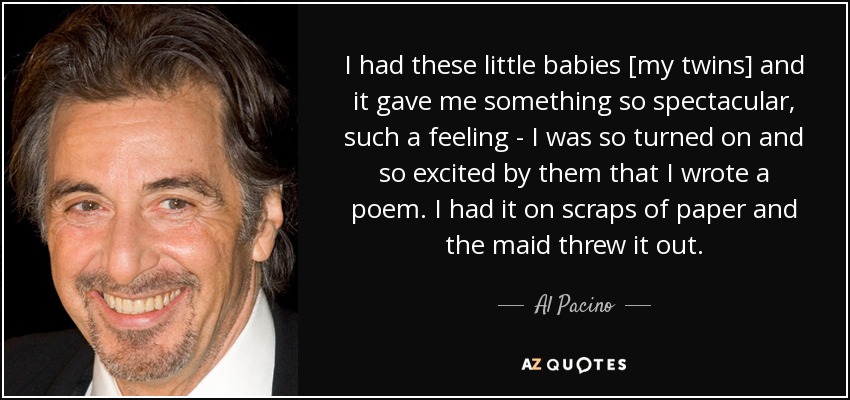 I had these little babies [my twins] and it gave me something so spectacular, such a feeling - I was so turned on and so excited by them that I wrote a poem. I had it on scraps of paper and the maid threw it out. - Al Pacino