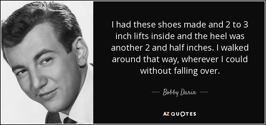 I had these shoes made and 2 to 3 inch lifts inside and the heel was another 2 and half inches. I walked around that way, wherever I could without falling over. - Bobby Darin