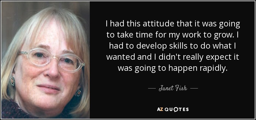 I had this attitude that it was going to take time for my work to grow. I had to develop skills to do what I wanted and I didn't really expect it was going to happen rapidly. - Janet Fish