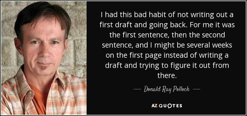 I had this bad habit of not writing out a first draft and going back. For me it was the first sentence, then the second sentence, and I might be several weeks on the first page instead of writing a draft and trying to figure it out from there. - Donald Ray Pollock