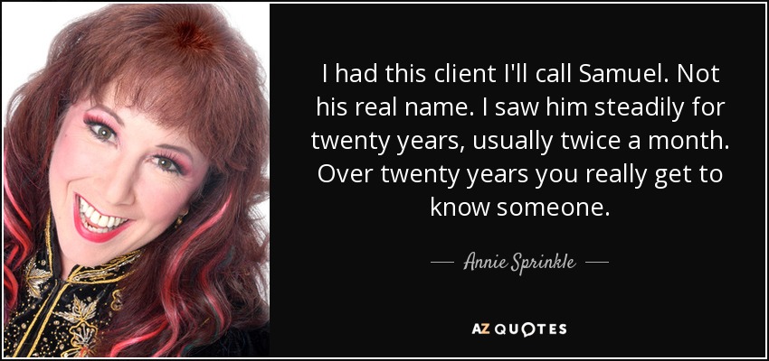I had this client I'll call Samuel. Not his real name. I saw him steadily for twenty years, usually twice a month. Over twenty years you really get to know someone. - Annie Sprinkle