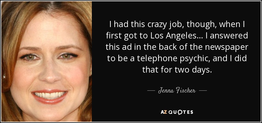 I had this crazy job, though, when I first got to Los Angeles... I answered this ad in the back of the newspaper to be a telephone psychic, and I did that for two days. - Jenna Fischer