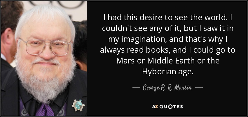 I had this desire to see the world. I couldn't see any of it, but I saw it in my imagination, and that's why I always read books, and I could go to Mars or Middle Earth or the Hyborian age. - George R. R. Martin