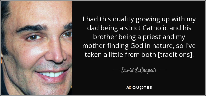 I had this duality growing up with my dad being a strict Catholic and his brother being a priest and my mother finding God in nature, so I've taken a little from both [traditions]. - David LaChapelle