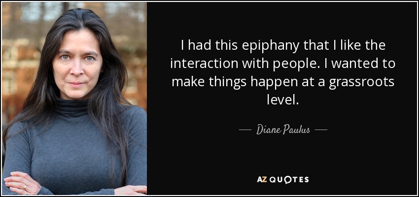 I had this epiphany that I like the interaction with people. I wanted to make things happen at a grassroots level. - Diane Paulus