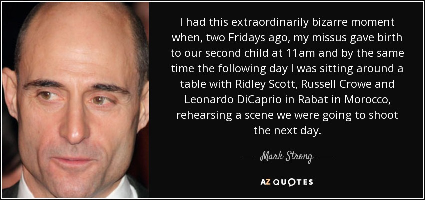 I had this extraordinarily bizarre moment when, two Fridays ago, my missus gave birth to our second child at 11am and by the same time the following day I was sitting around a table with Ridley Scott, Russell Crowe and Leonardo DiCaprio in Rabat in Morocco, rehearsing a scene we were going to shoot the next day. - Mark Strong