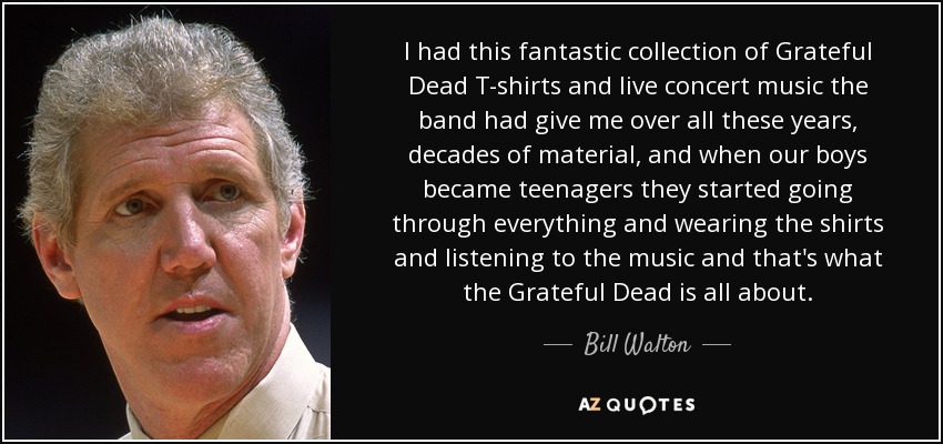 I had this fantastic collection of Grateful Dead T-shirts and live concert music the band had give me over all these years, decades of material, and when our boys became teenagers they started going through everything and wearing the shirts and listening to the music and that's what the Grateful Dead is all about. - Bill Walton