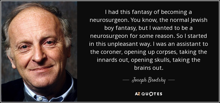 I had this fantasy of becoming a neurosurgeon. You know, the normal Jewish boy fantasy, but I wanted to be a neurosurgeon for some reason. So I started in this unpleasant way. I was an assistant to the coroner, opening up corpses, taking the innards out, opening skulls, taking the brains out. - Joseph Brodsky