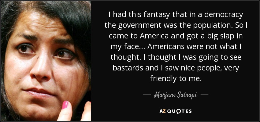 I had this fantasy that in a democracy the government was the population. So I came to America and got a big slap in my face... Americans were not what I thought. I thought I was going to see bastards and I saw nice people, very friendly to me. - Marjane Satrapi