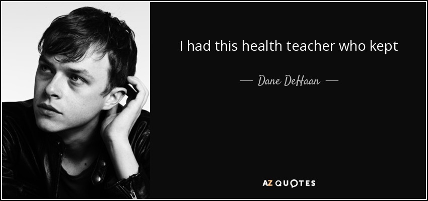 I had this health teacher who kept me after class one time, saying, ‘You’re missing a lot of class.’ I was like, ‘Yeah, but I’m doing this play.’ He said, ‘Community theatre is not going to take you anywhere. Maybe you should stay in school’ - Dane DeHaan