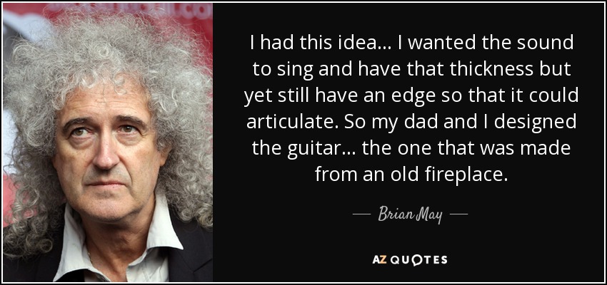 I had this idea... I wanted the sound to sing and have that thickness but yet still have an edge so that it could articulate. So my dad and I designed the guitar... the one that was made from an old fireplace. - Brian May