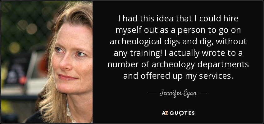 I had this idea that I could hire myself out as a person to go on archeological digs and dig, without any training! I actually wrote to a number of archeology departments and offered up my services. - Jennifer Egan