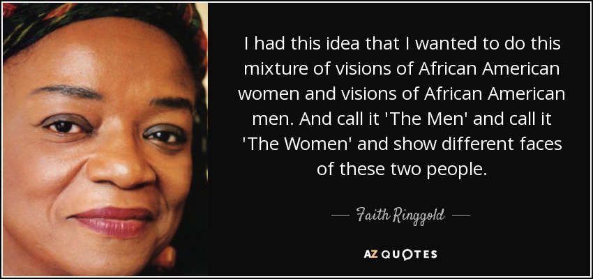 I had this idea that I wanted to do this mixture of visions of African American women and visions of African American men. And call it 'The Men' and call it 'The Women' and show different faces of these two people. - Faith Ringgold